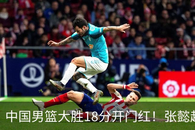 中国男篮大胜18分开门红！张懿赵杰23分3板6助2断，被誉为4字外援