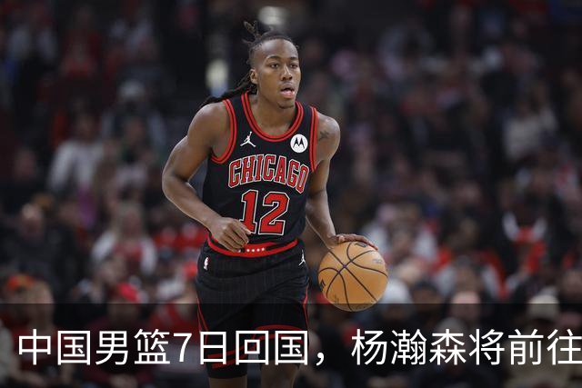 中国男篮7日回国，杨瀚森将前往美国参加夏季联赛
