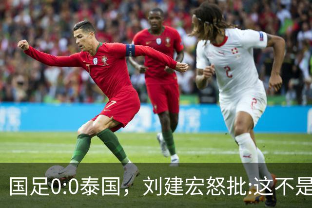 国足0:0泰国，刘建宏怒批:这不是友谊赛，是“比烂”大赛