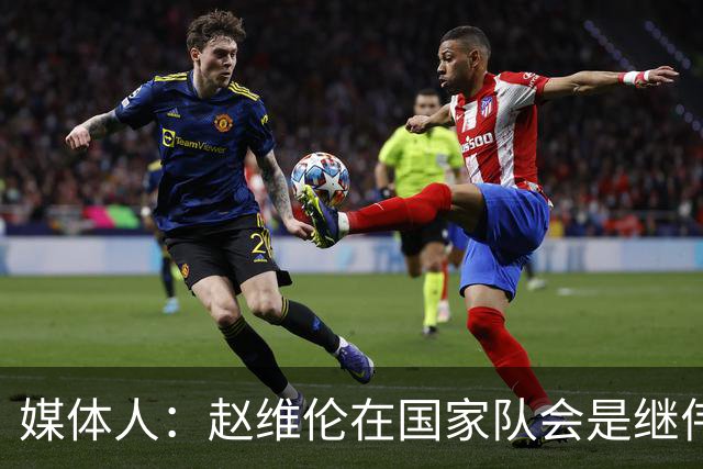 媒体人：赵维伦在国家队会是继伟很好的平替 他现在需要尽量涨球