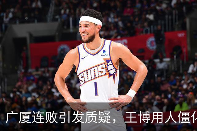 广厦连败引发质疑，王博用人僵化和战术缺失成主要问题