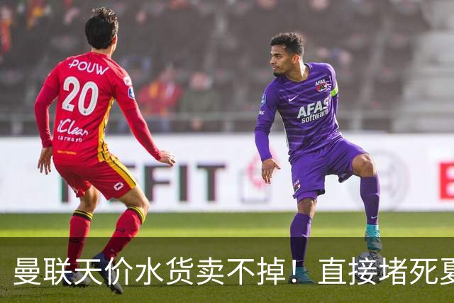 曼联天价水货卖不掉！直接堵死夏窗的路，22球神锋干看着却签不了