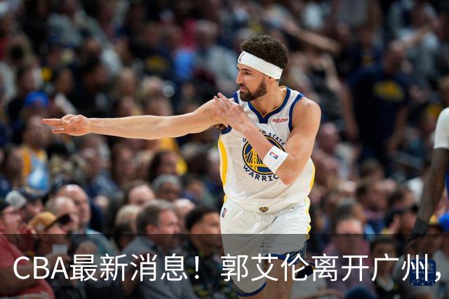 CBA最新消息！郭艾伦离开广州，上海男篮大管家离队，辽宁和段睿骐完成签约