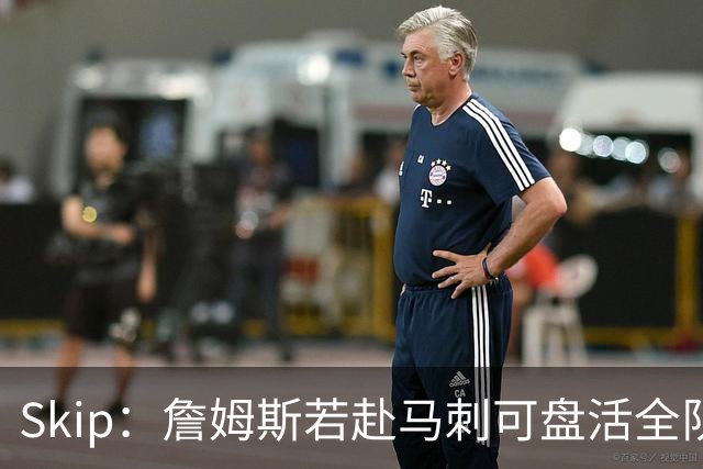 Skip：詹姆斯若赴马刺可盘活全队 扮演控卫角色最为契合